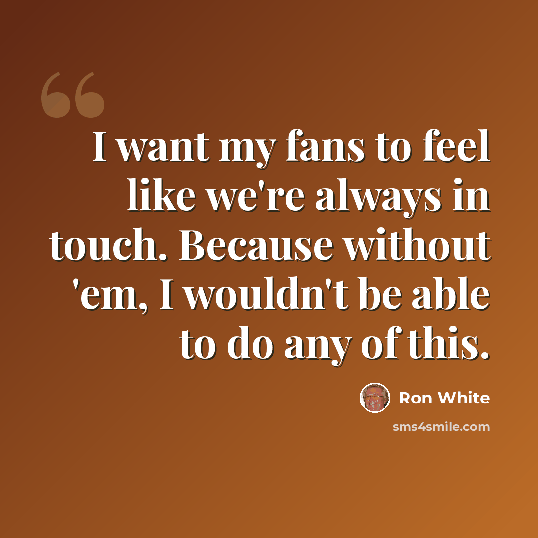 “I want my fans to feel like we're always in touch. Because without 'em, I wouldn't be able to do any of this.” quote by Ron White