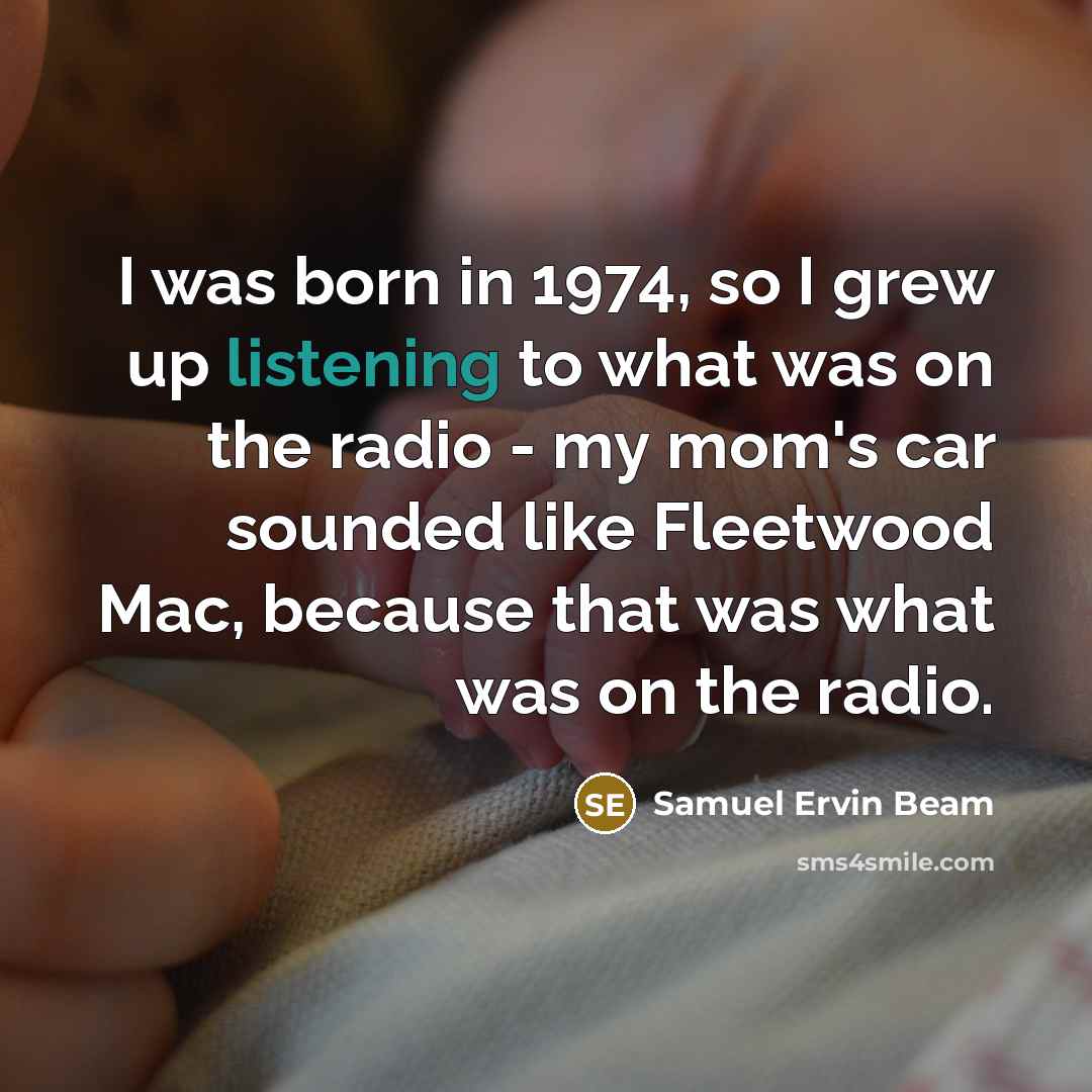 “I was born in 1974, so I grew up listening to what was on the radio - my mom's car sounded like Fleetwood Mac, because that was what was on the radio.” quote by Samuel Ervin Beam