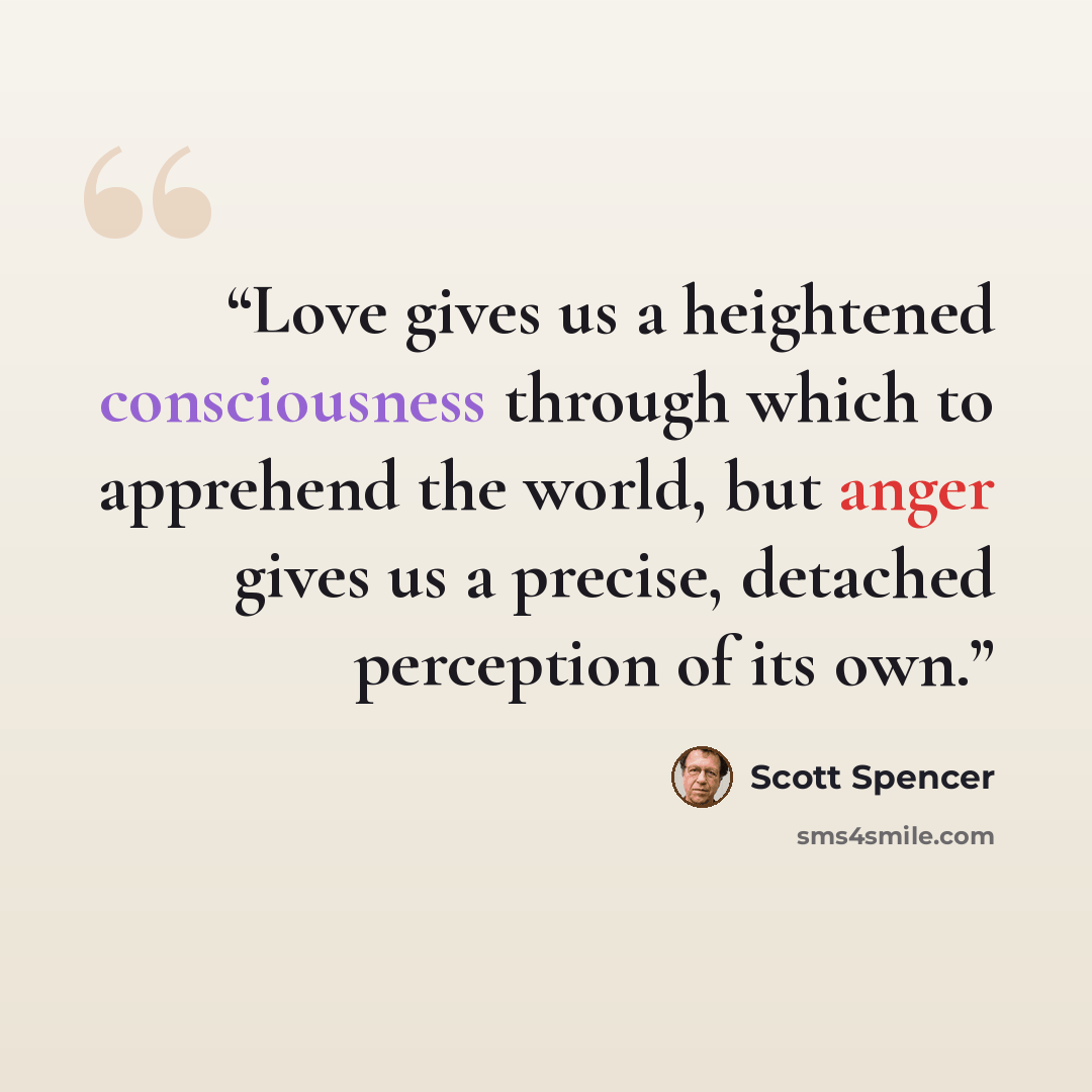 “Love gives us a heightened consciousness through which to apprehend the world, but anger gives us a precise, detached perception of its own.” quote by Scott Spencer