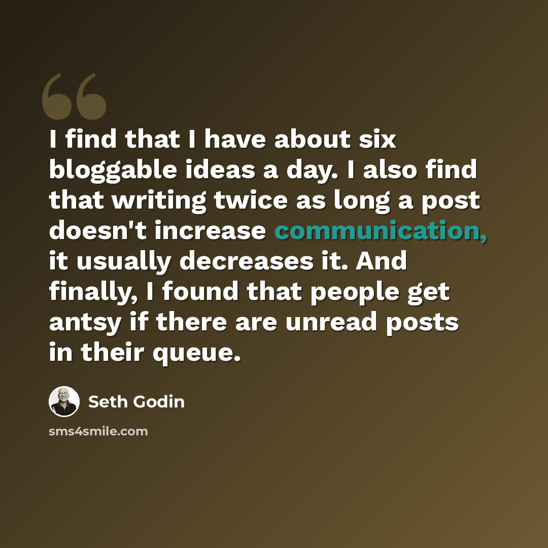 “I find that I have about six bloggable ideas a day. I also find that writing twice as long a post doesn't increase communication, it usually decreases it. And finally, I found that people get antsy if there are unread posts in their queue.” quote by Seth Godin