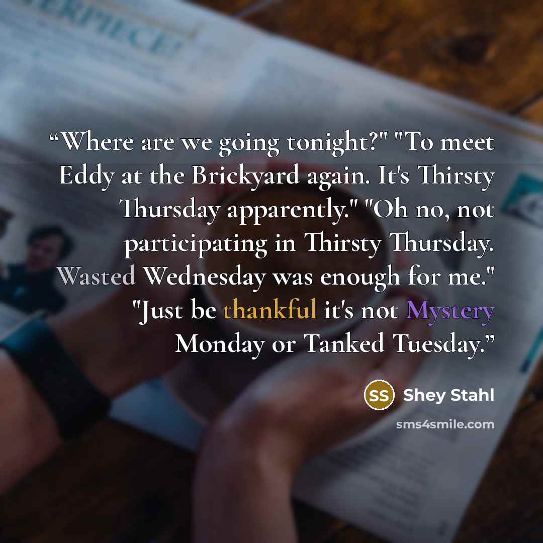 “Where are we going tonight?" "To meet Eddy at the Brickyard again. It's Thirsty Thursday apparently." "Oh no, not participating in Thirsty Thursday. Wasted Wednesday was enough for me." "Just be thankful it's not Mystery Monday or Tanked Tuesday.” quote by Shey Stahl