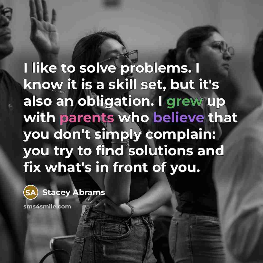 “I like to solve problems. I know it is a skill set, but it's also an obligation. I grew up with parents who believe that you don't simply complain: you try to find solutions and fix what's in front of you.” quote by Stacey Abrams