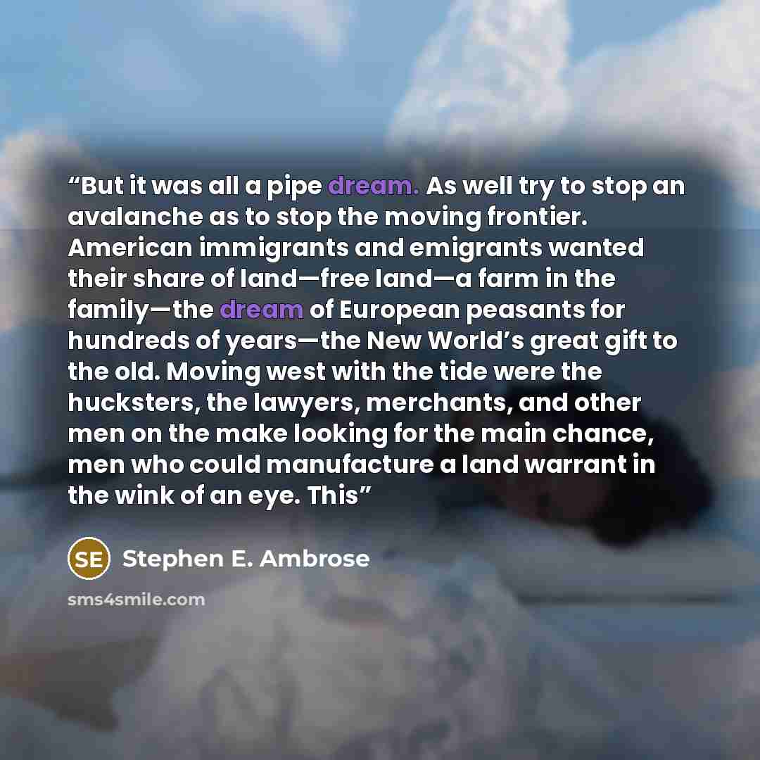 “But it was all a pipe dream. As well try to stop an avalanche as to stop the moving frontier. American immigrants and emigrants wanted their share of land—free land—a farm in the family—the dream of European peasants for hundreds of years—the New World’s great gift to the old. Moving west with the…” quote by Stephen E. Ambrose