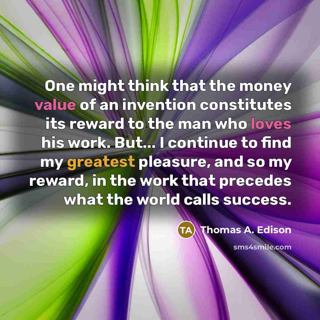 “One might think that the money value of an invention constitutes its reward to the man who loves his work. But... I continue to find my greatest pleasure, and so my reward, in the work that precedes what the world calls success.” quote by Thomas A. Edison