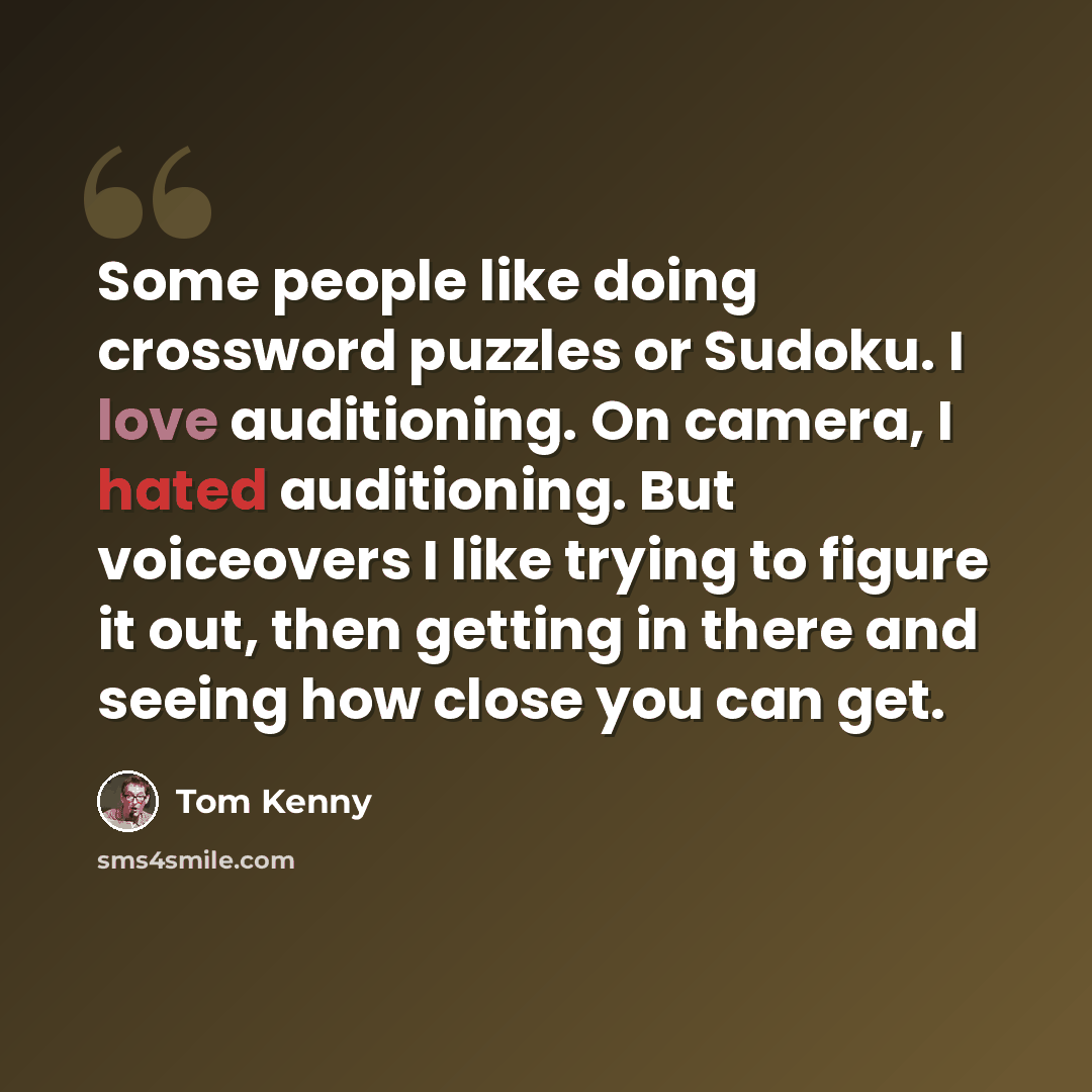 “Some people like doing crossword puzzles or Sudoku. I love auditioning. On camera, I hated auditioning. But voiceovers I like trying to figure it out, then getting in there and seeing how close you can get.” quote by Tom Kenny