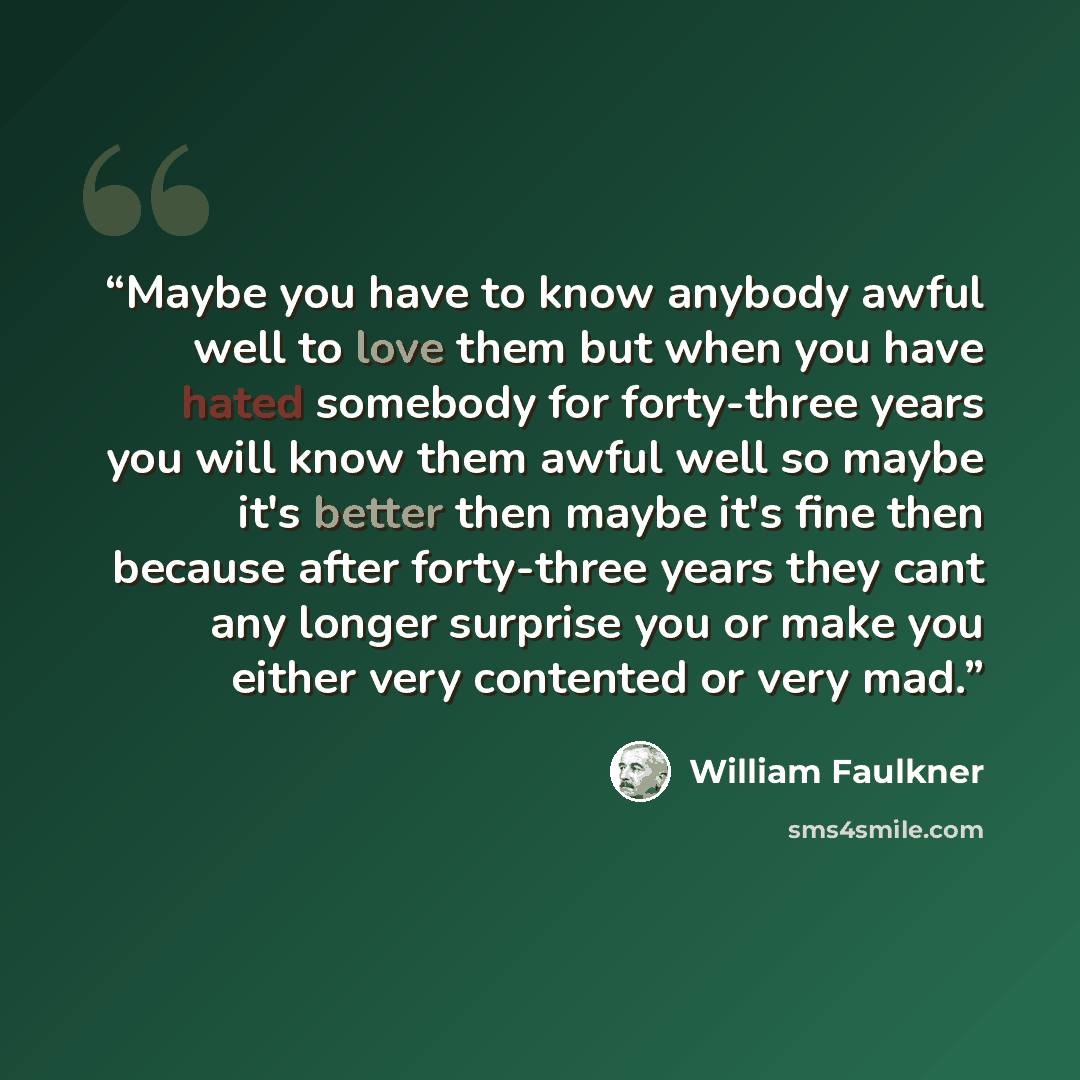 “Maybe you have to know anybody awful well to love them but when you have hated somebody for forty-three years you will know them awful well so maybe it's better then maybe it's fine then because after forty-three years they cant any longer surprise you or make you either very contented or very mad.” quote by William Faulkner