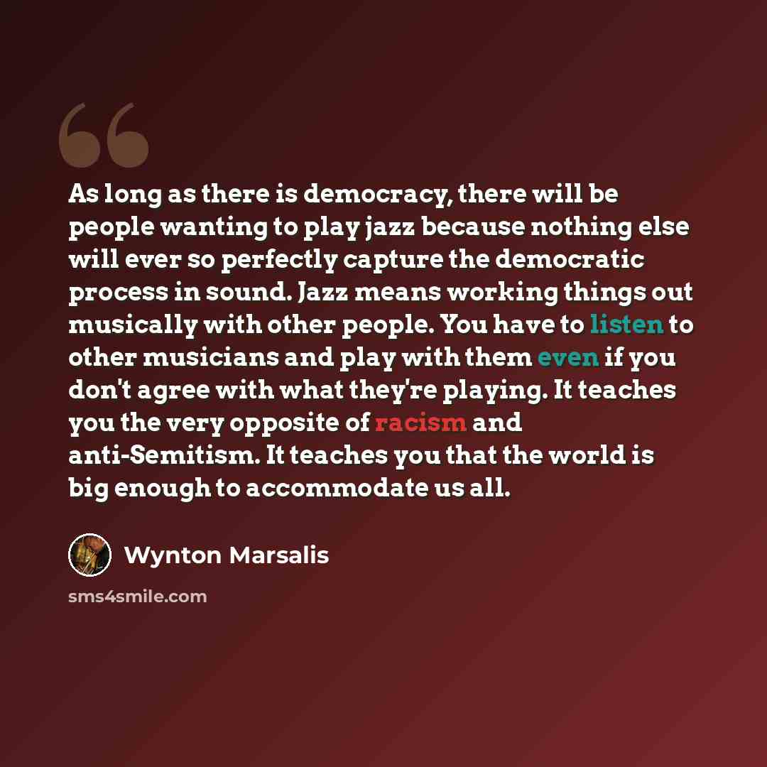 “As long as there is democracy, there will be people wanting to play jazz because nothing else will ever so perfectly capture the democratic process in sound. Jazz means working things out musically with other people. You have to listen to other musicians and play with them even if you don't agree…” quote by Wynton Marsalis