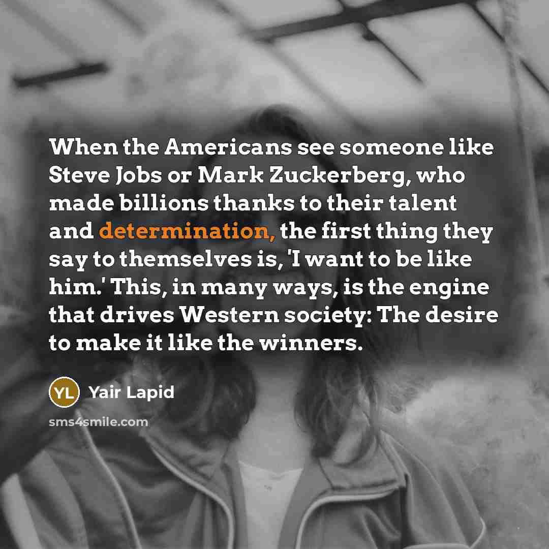 “When the Americans see someone like Steve Jobs or Mark Zuckerberg, who made billions thanks to their talent and determination, the first thing they say to themselves is, 'I want to be like him.' This, in many ways, is the engine that drives Western society: The desire to make it like the winners.” quote by Yair Lapid