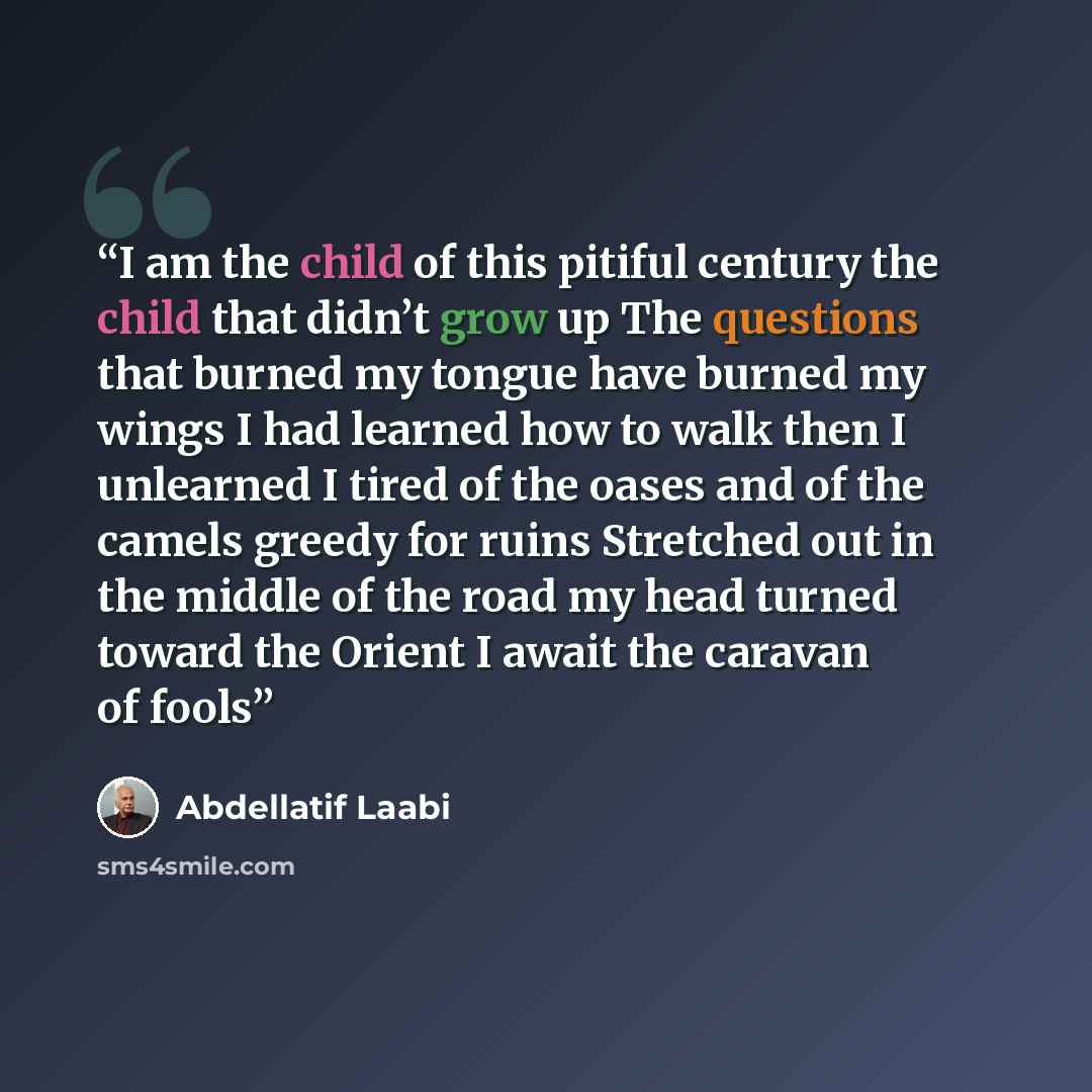 “I am the child of this pitiful century the child that didn’t grow up The questions that burned my tongue have burned my wings I had learned how to walk then I unlearned I tired of the oases and of the camels greedy for ruins Stretched out in the middle of the road my head turned toward the Orient…” quote by Abdellatif Laabi