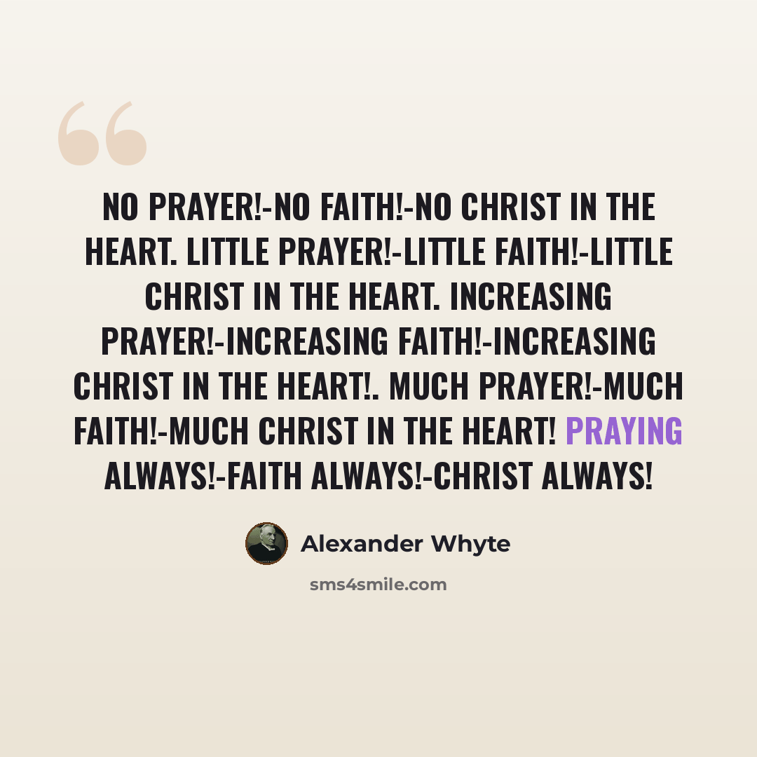 “No prayer!-No faith!-No Christ in the heart. Little prayer!-Little faith!-Little Christ in the heart. Increasing prayer!-Increasing faith!-Increasing Christ in the heart!. Much prayer!-Much faith!-Much Christ in the heart! Praying always!-Faith always!-Christ always!” quote by Alexander Whyte