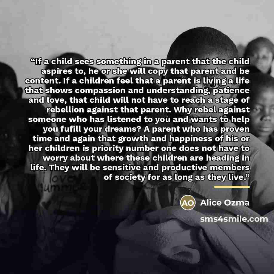 “If a child sees something in a parent that the child aspires to, he or she will copy that parent and be content. If a children feel that a parent is living a life that shows compassion and understanding, patience and love, that child will not have to reach a stage of rebellion against that parent…” quote by Alice Ozma