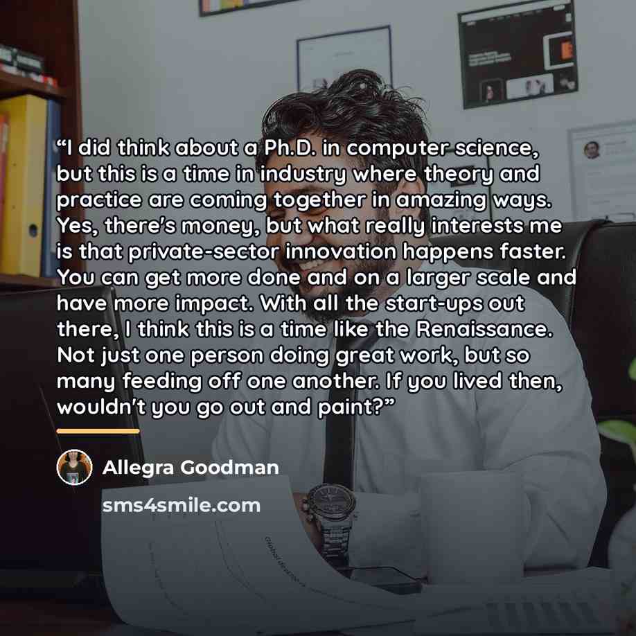 “I did think about a Ph.D. in computer science, but this is a time in industry where theory and practice are coming together in amazing ways. Yes, there's money, but what really interests me is that private-sector innovation happens faster. You can get more done and on a larger scale and have more…” quote by Allegra Goodman