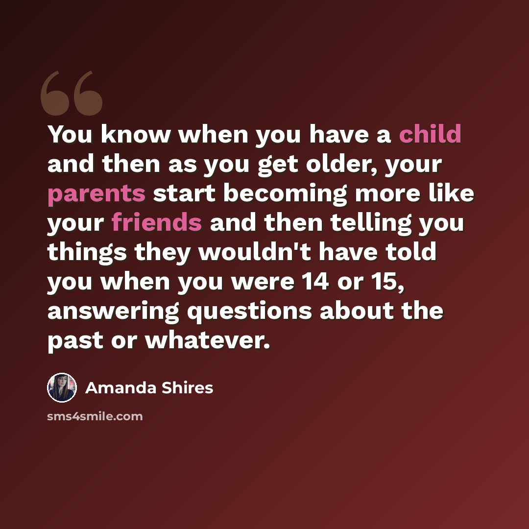 “You know when you have a child and then as you get older, your parents start becoming more like your friends and then telling you things they wouldn't have told you when you were 14 or 15, answering questions about the past or whatever.” quote by Amanda Shires