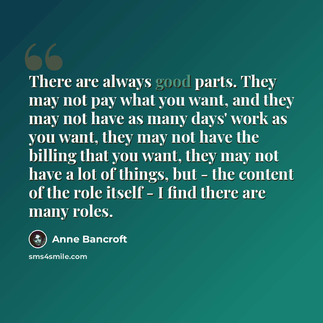 “There are always good parts. They may not pay what you want, and they may not have as many days' work as you want, they may not have the billing that you want, they may not have a lot of things, but - the content of the role itself - I find there are many roles.” quote by Anne Bancroft