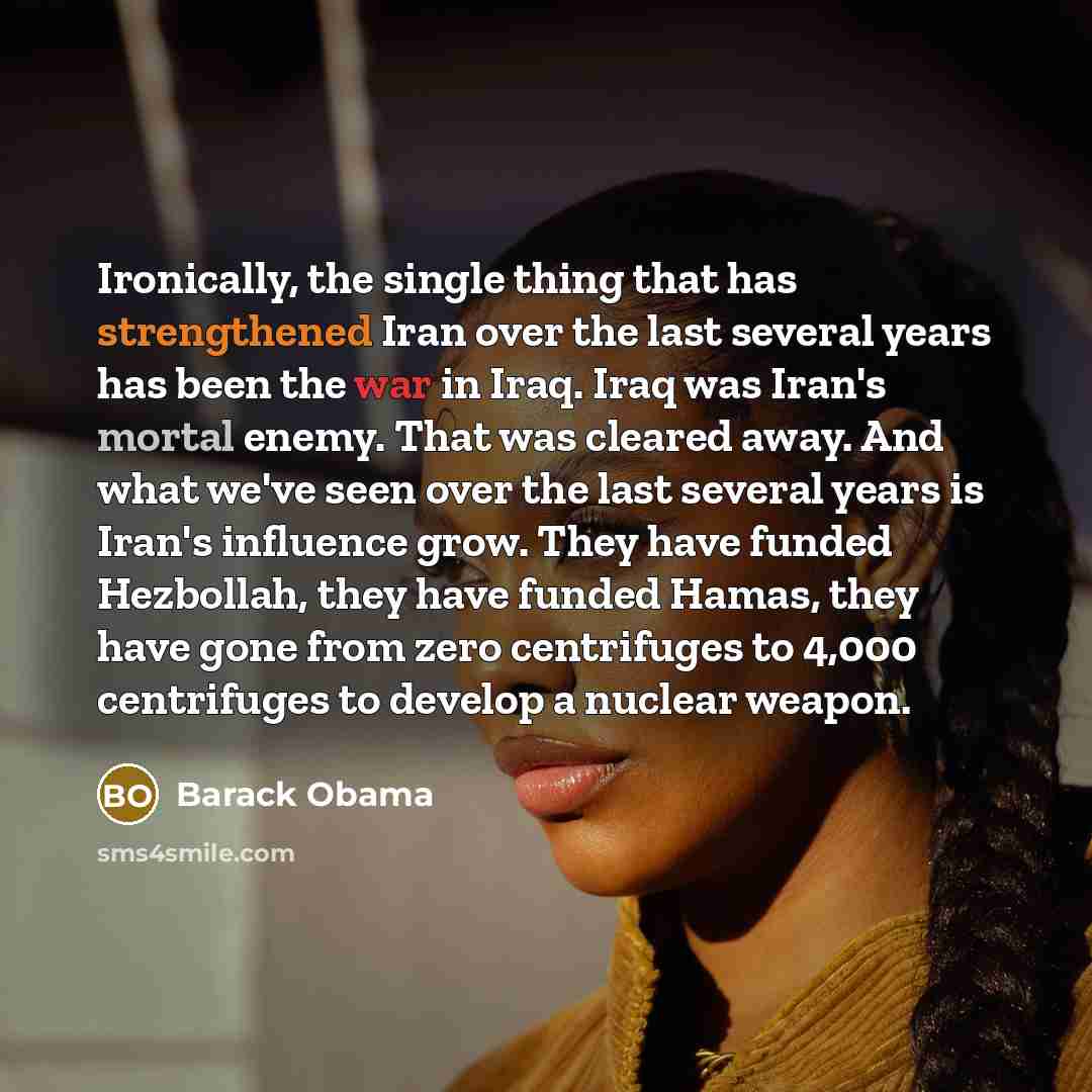 “Ironically, the single thing that has strengthened Iran over the last several years has been the war in Iraq. Iraq was Iran's mortal enemy. That was cleared away. And what we've seen over the last several years is Iran's influence grow. They have funded Hezbollah, they have funded Hamas, they have…” quote by Barack Obama