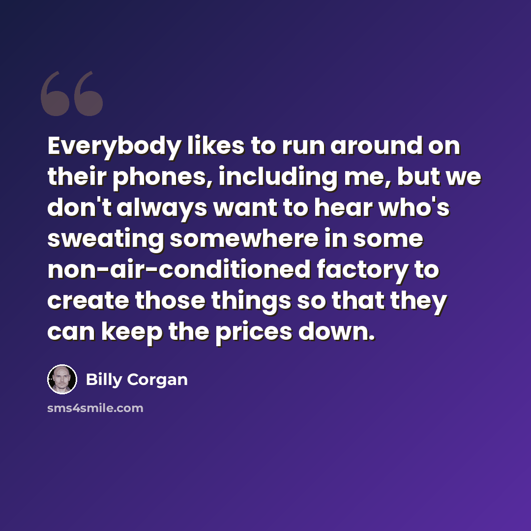 “Everybody likes to run around on their phones, including me, but we don't always want to hear who's sweating somewhere in some non-air-conditioned factory to create those things so that they can keep the prices down.” quote by Billy Corgan