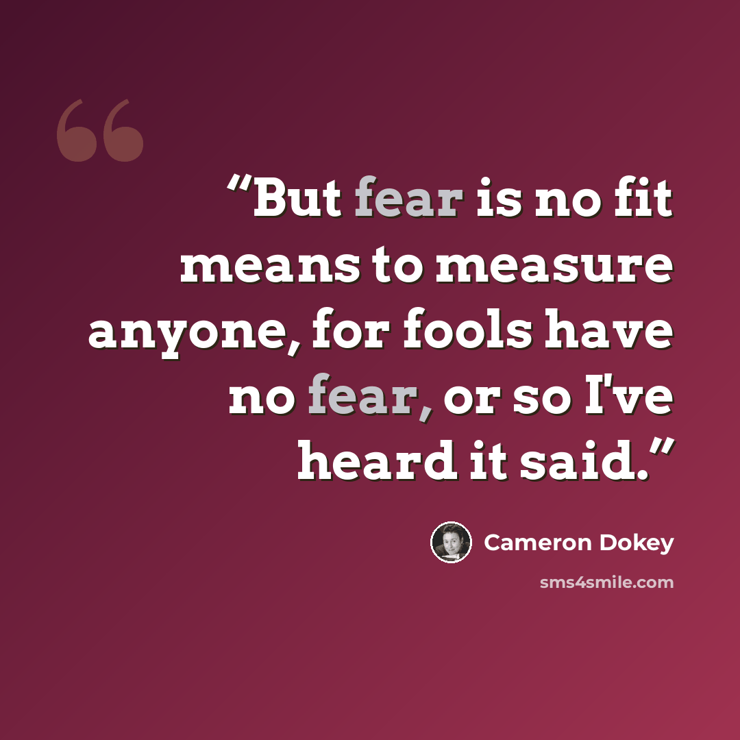 “But fear is no fit means to measure anyone, for fools have no fear, or so I've heard it said.” quote by Cameron Dokey
