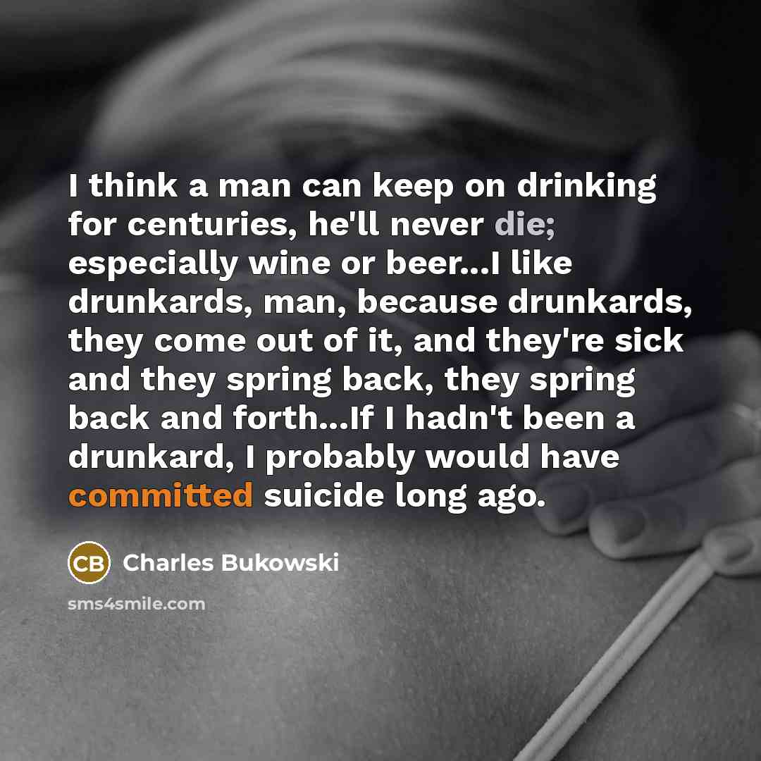 “I think a man can keep on drinking for centuries, he'll never die; especially wine or beer...I like drunkards, man, because drunkards, they come out of it, and they're sick and they spring back, they spring back and forth...If I hadn't been a drunkard, I probably would have committed suicide long…” quote by Charles Bukowski