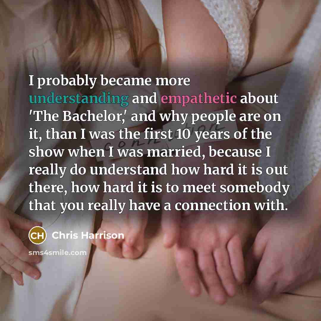 “I probably became more understanding and empathetic about 'The Bachelor,' and why people are on it, than I was the first 10 years of the show when I was married, because I really do understand how hard it is out there, how hard it is to meet somebody that you really have a connection with.” quote by Chris Harrison