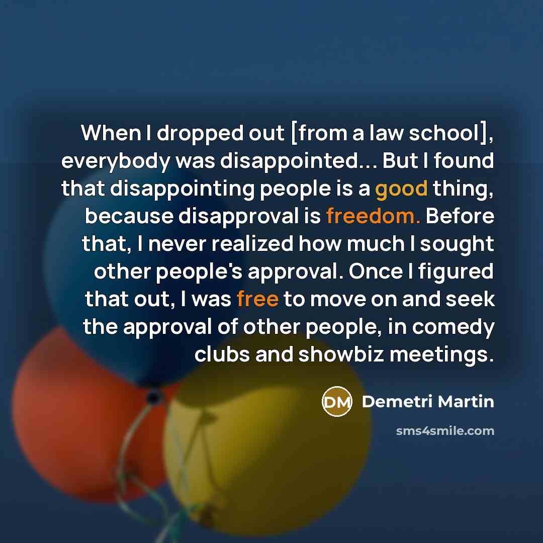 “When I dropped out [from a law school], everybody was disappointed... But I found that disappointing people is a good thing, because disapproval is freedom. Before that, I never realized how much I sought other people's approval. Once I figured that out, I was free to move on and seek the approval…” quote by Demetri Martin
