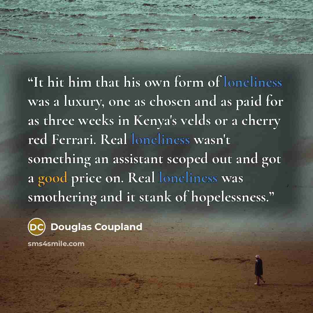 “It hit him that his own form of loneliness was a luxury, one as chosen and as paid for as three weeks in Kenya's velds or a cherry red Ferrari. Real loneliness wasn't something an assistant scoped out and got a good price on. Real loneliness was smothering and it stank of hopelessness.” quote by Douglas Coupland