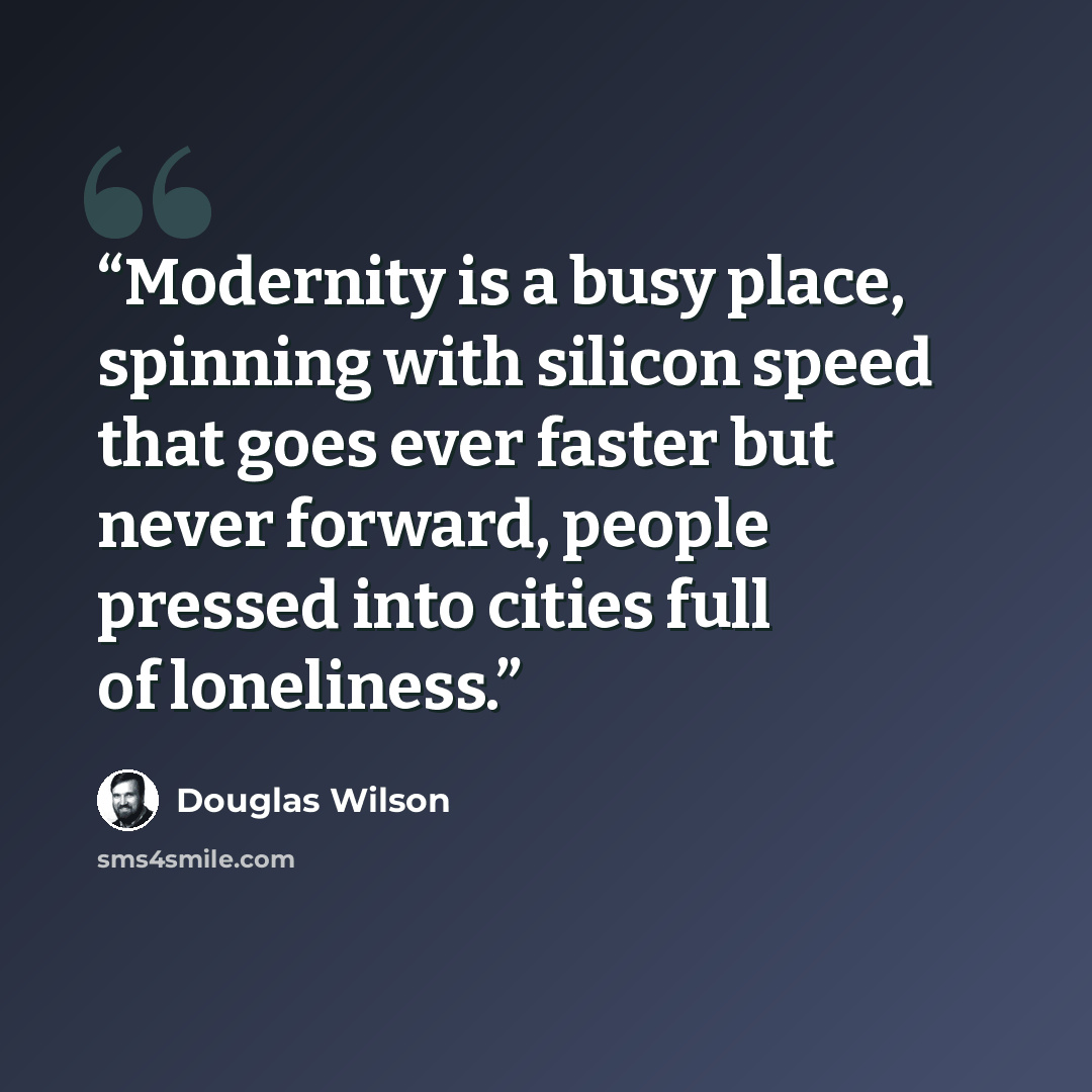 “Modernity is a busy place, spinning with silicon speed that goes ever faster but never forward, people pressed into cities full of loneliness.” quote by Douglas Wilson
