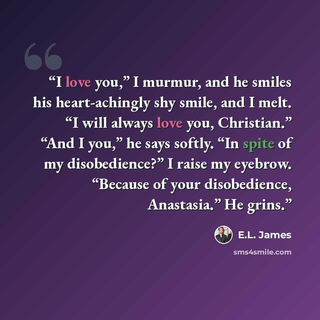 “I love you,” I murmur, and he smiles his heart-achingly shy smile, and I melt. “I will always love you, Christian.” “And I you,” he says softly. “In spite of my disobedience?” I raise my eyebrow. “Because of your disobedience, Anastasia.” He grins.” quote by E.L. James