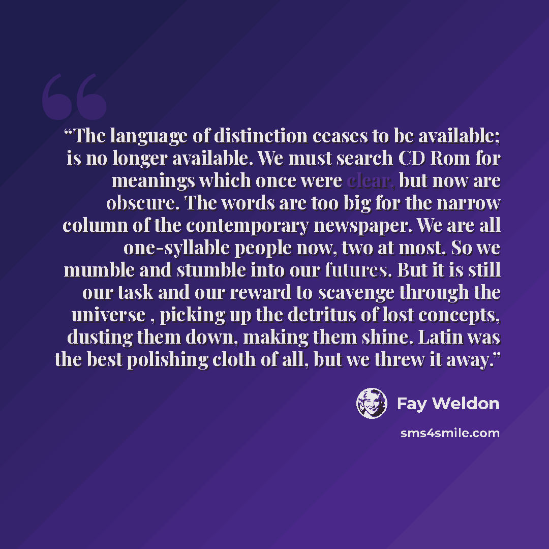 “The language of distinction ceases to be available; is no longer available. We must search CD Rom for meanings which once were clear, but now are obscure. The words are too big for the narrow column of the contemporary newspaper. We are all one-syllable people now, two at most. So we mumble and…” quote by Fay Weldon