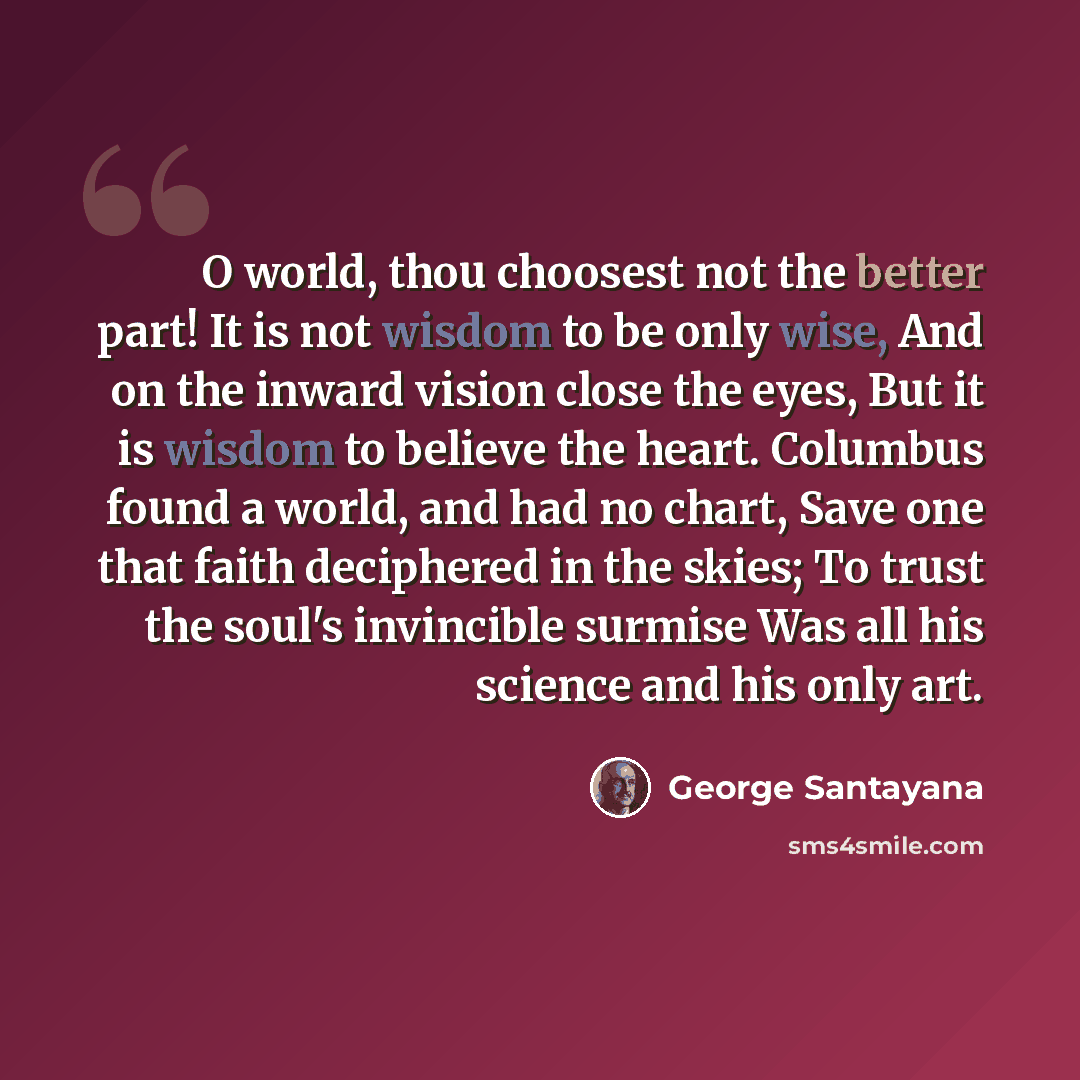“O world, thou choosest not the better part! It is not wisdom to be only wise, And on the inward vision close the eyes, But it is wisdom to believe the heart. Columbus found a world, and had no chart, Save one that faith deciphered in the skies; To trust the soul's invincible surmise Was all his…” quote by George Santayana