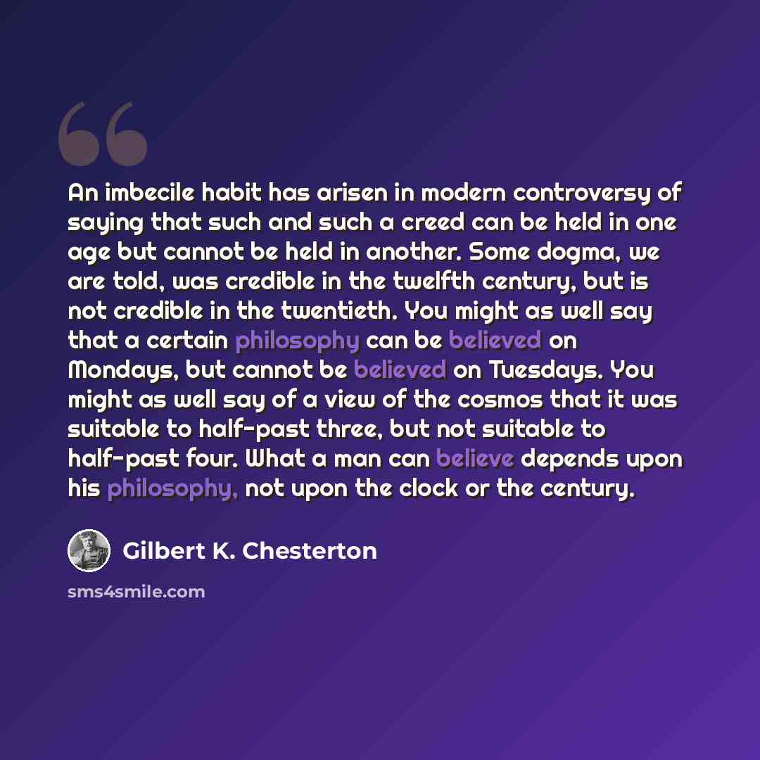 “An imbecile habit has arisen in modern controversy of saying that such and such a creed can be held in one age but cannot be held in another. Some dogma, we are told, was credible in the twelfth century, but is not credible in the twentieth. You might as well say that a certain philosophy can be…” quote by Gilbert K. Chesterton