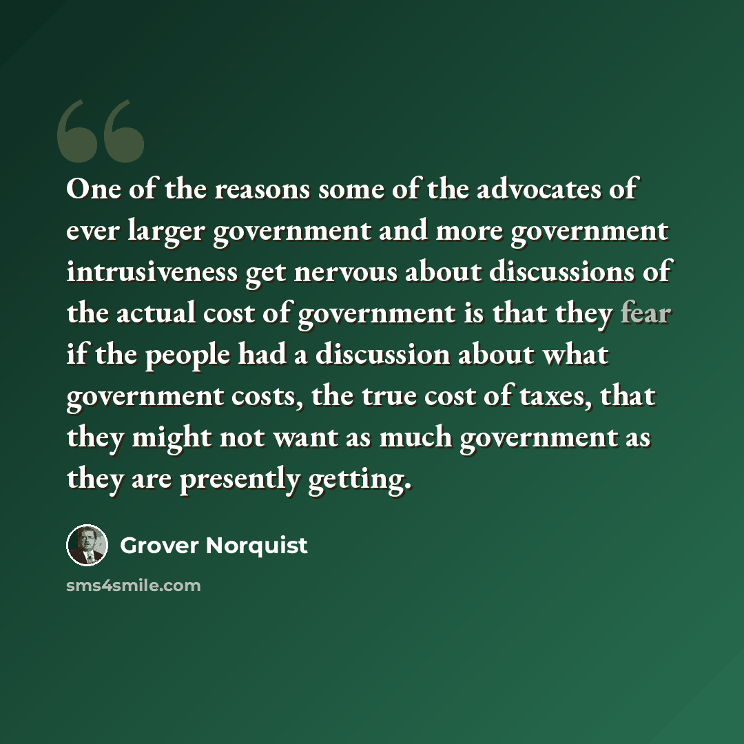 “One of the reasons some of the advocates of ever larger government and more government intrusiveness get nervous about discussions of the actual cost of government is that they fear if the people had a discussion about what government costs, the true cost of taxes, that they might not want as much…” quote by Grover Norquist