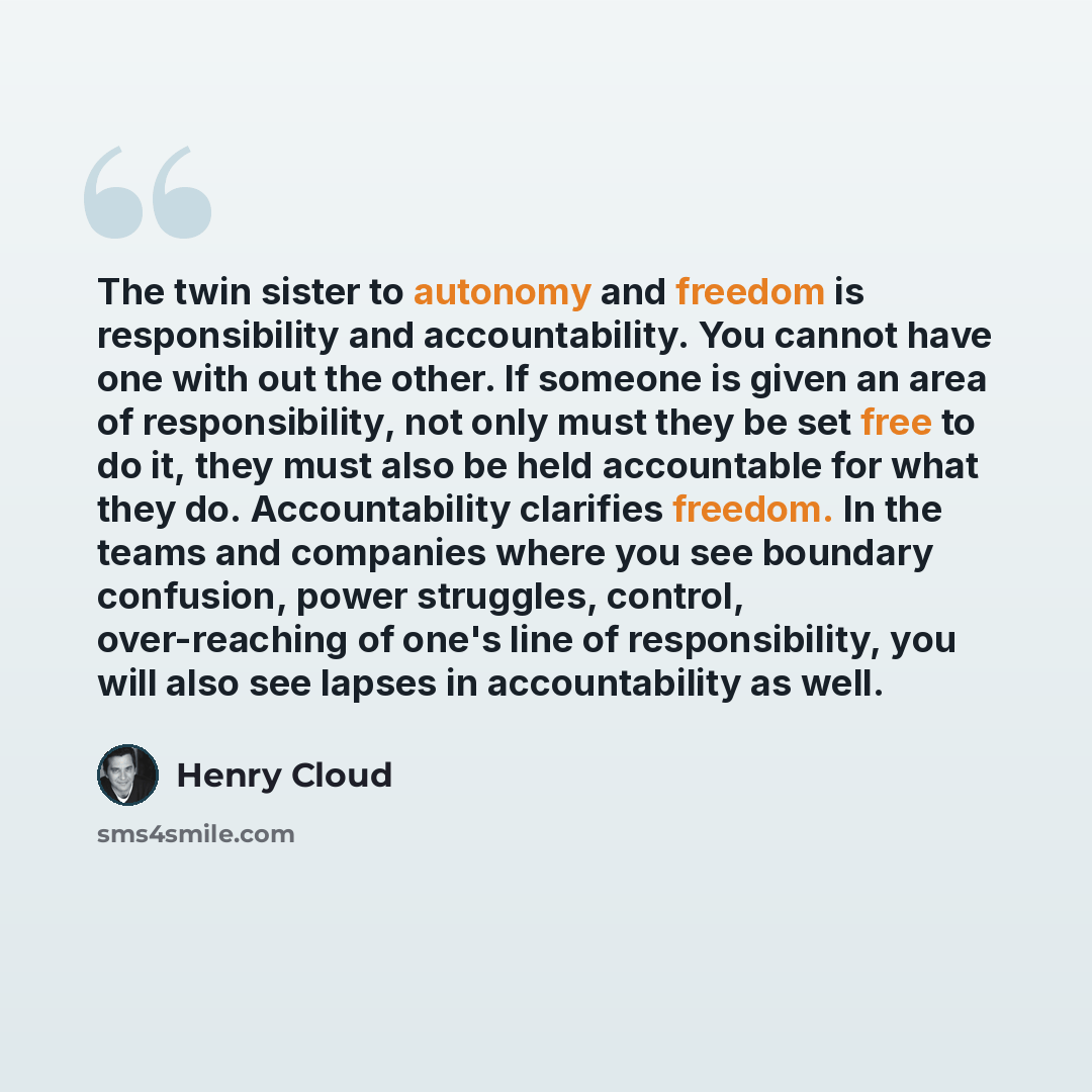 “The twin sister to autonomy and freedom is responsibility and accountability. You cannot have one with out the other. If someone is given an area of responsibility, not only must they be set free to do it, they must also be held accountable for what they do. Accountability clarifies freedom. In…” quote by Henry Cloud