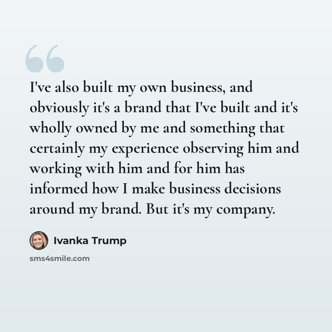 “I've also built my own business, and obviously it's a brand that I've built and it's wholly owned by me and something that certainly my experience observing him and working with him and for him has informed how I make business decisions around my brand. But it's my company.” quote by Ivanka Trump