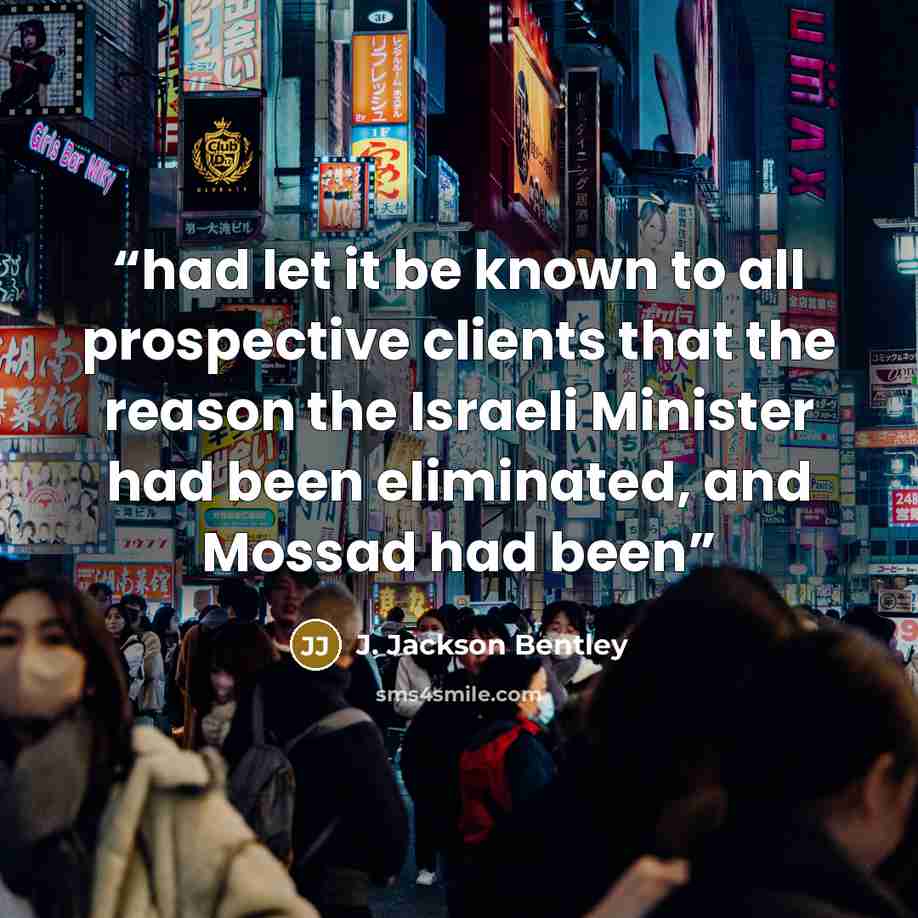 “had let it be known to all prospective clients that the reason the Israeli Minister had been eliminated, and Mossad had been” quote by J. Jackson Bentley