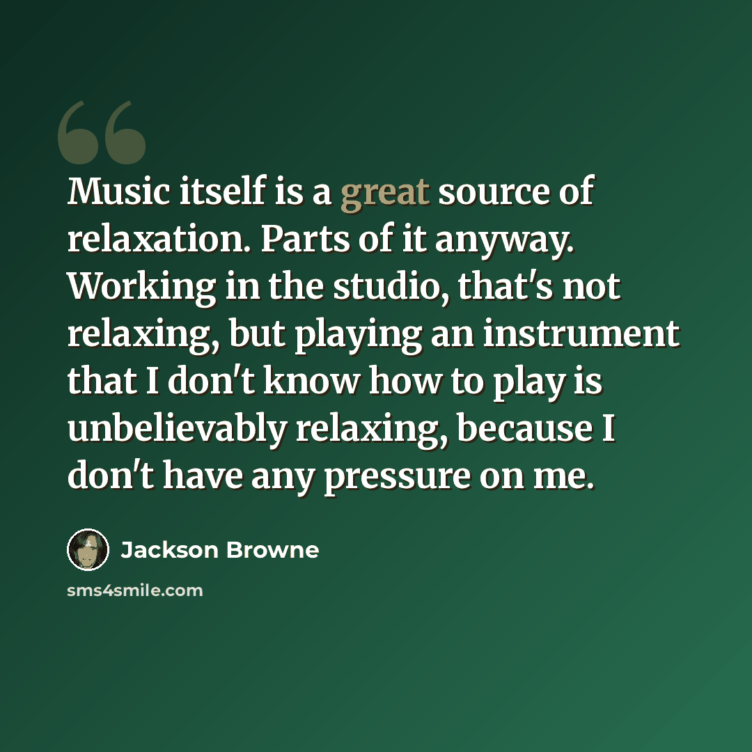 “Music itself is a great source of relaxation. Parts of it anyway. Working in the studio, that's not relaxing, but playing an instrument that I don't know how to play is unbelievably relaxing, because I don't have any pressure on me.” quote by Jackson Browne