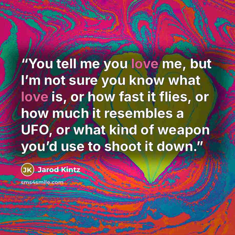 “You tell me you love me, but I’m not sure you know what love is, or how fast it flies, or how much it resembles a UFO, or what kind of weapon you’d use to shoot it down.” quote by Jarod Kintz