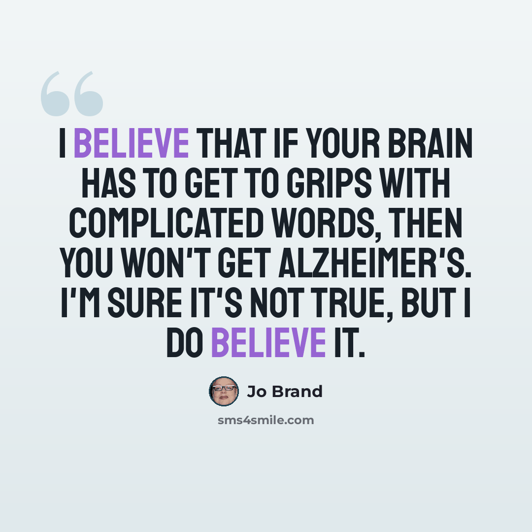 “I believe that if your brain has to get to grips with complicated words, then you won't get Alzheimer's. I'm sure it's not true, but I do believe it.” quote by Jo Brand