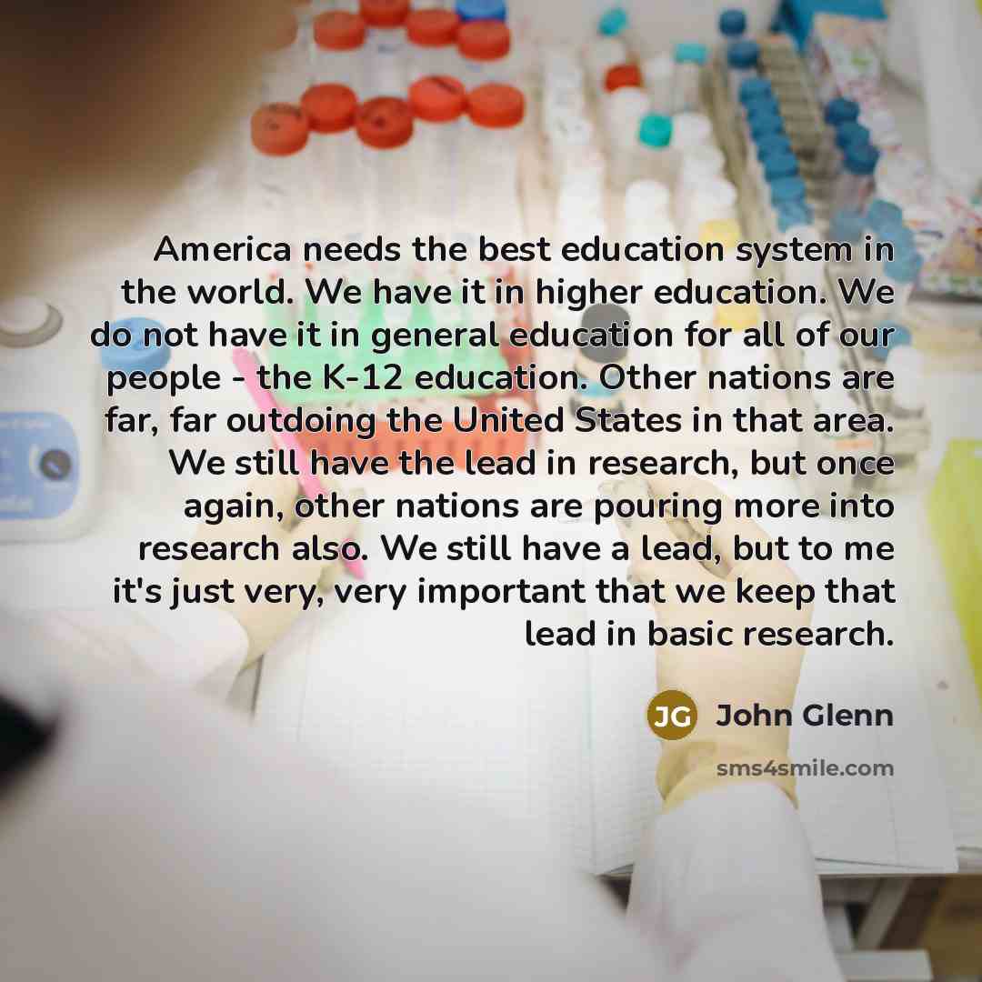 “America needs the best education system in the world. We have it in higher education. We do not have it in general education for all of our people - the K-12 education. Other nations are far, far outdoing the United States in that area. We still have the lead in research, but once again, other…” quote by John Glenn