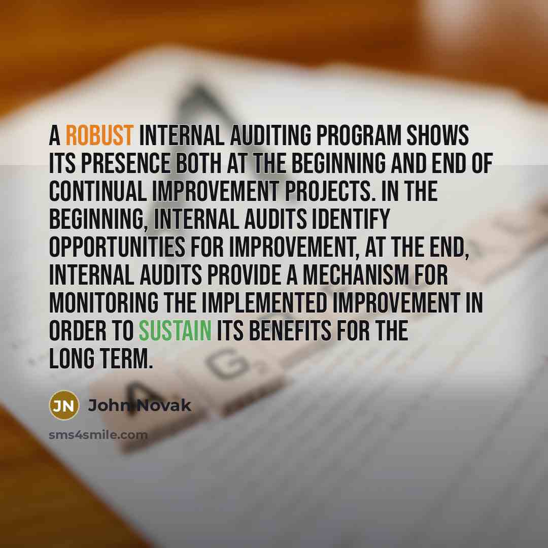 “A robust internal auditing program shows its presence both at the beginning and end of continual improvement projects. In the beginning, internal audits identify opportunities for improvement, at the end, internal audits provide a mechanism for monitoring the implemented improvement in order to…” quote by John Novak