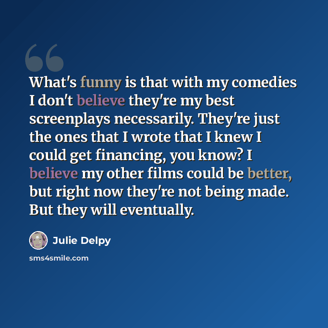 “What's funny is that with my comedies I don't believe they're my best screenplays necessarily. They're just the ones that I wrote that I knew I could get financing, you know? I believe my other films could be better, but right now they're not being made. But they will eventually.” quote by Julie Delpy