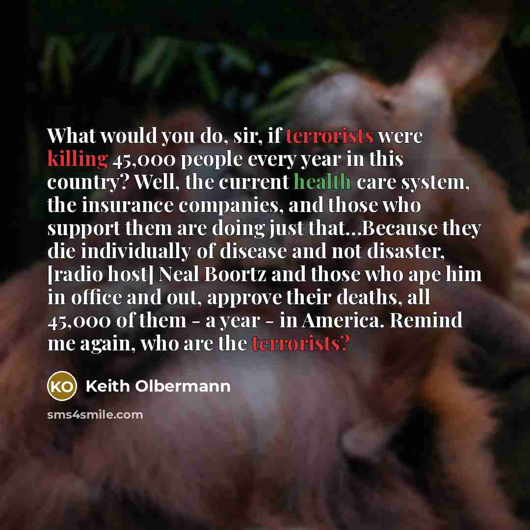 “What would you do, sir, if terrorists were killing 45,000 people every year in this country? Well, the current health care system, the insurance companies, and those who support them are doing just that…Because they die individually of disease and not disaster, [radio host] Neal Boortz and those…” quote by Keith Olbermann