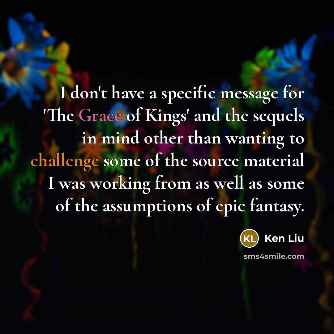 “I don't have a specific message for 'The Grace of Kings' and the sequels in mind other than wanting to challenge some of the source material I was working from as well as some of the assumptions of epic fantasy.” quote by Ken Liu