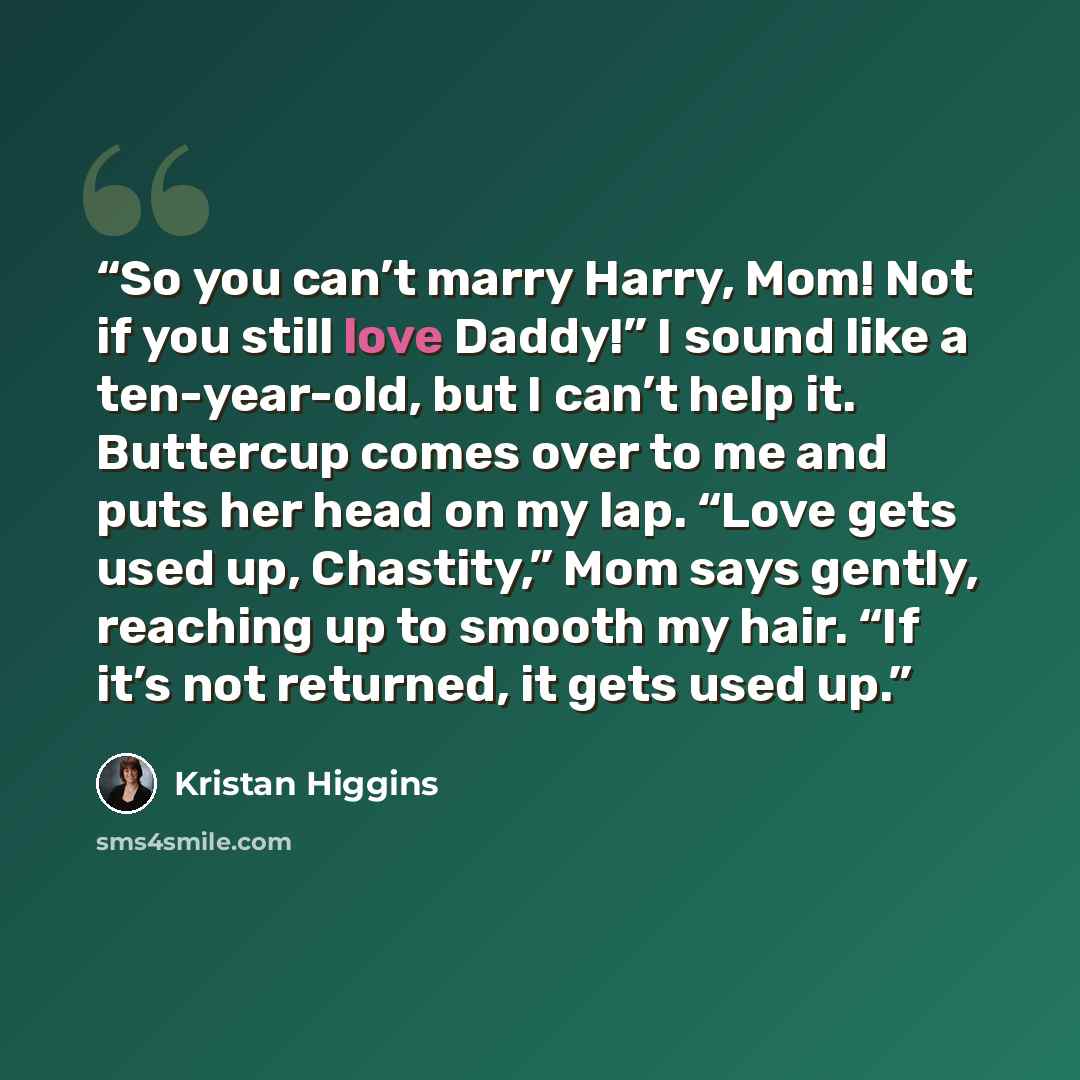 “So you can’t marry Harry, Mom! Not if you still love Daddy!” I sound like a ten-year-old, but I can’t help it. Buttercup comes over to me and puts her head on my lap. “Love gets used up, Chastity,” Mom says gently, reaching up to smooth my hair. “If it’s not returned, it gets used up.” quote by Kristan Higgins