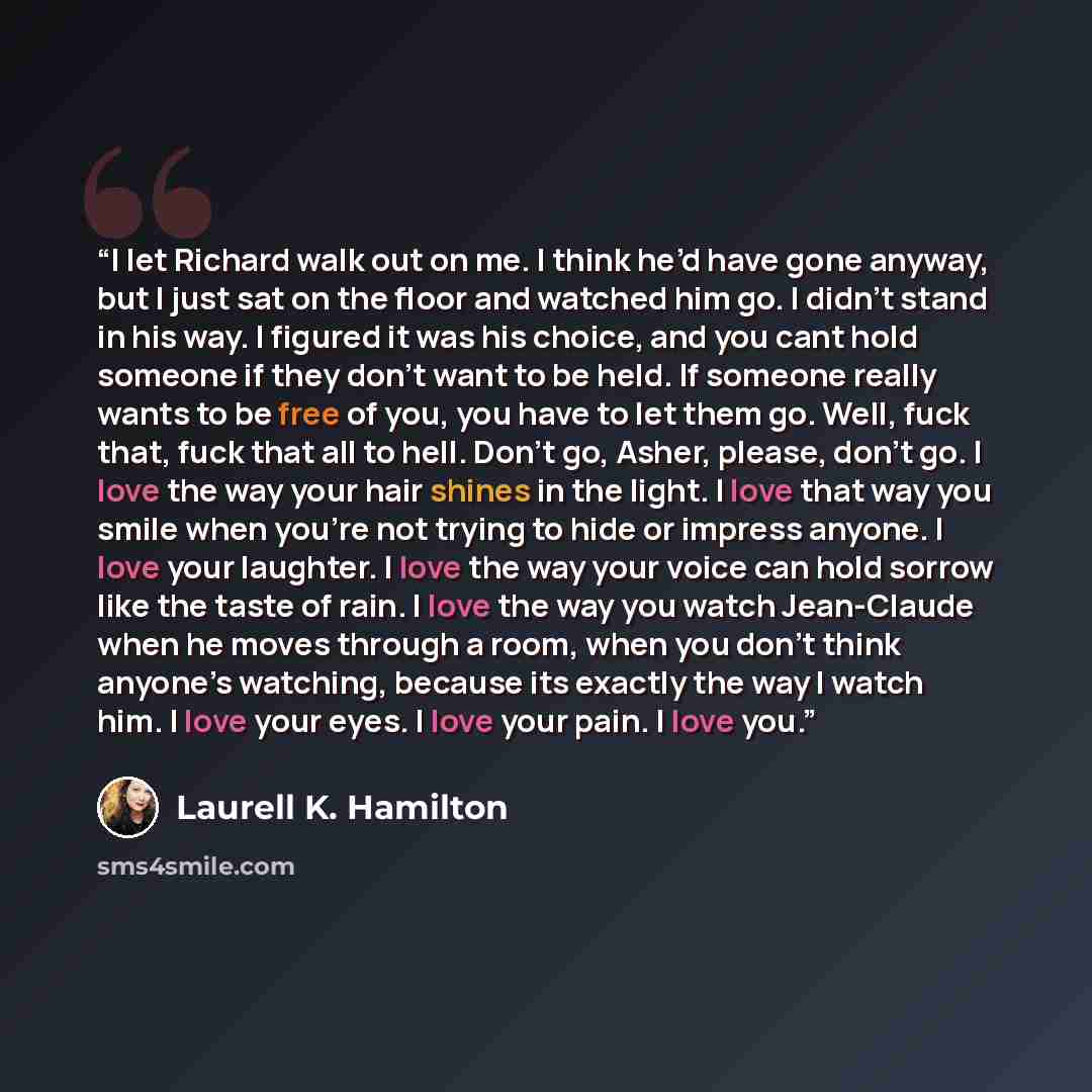 “I let Richard walk out on me. I think he’d have gone anyway, but I just sat on the floor and watched him go. I didn’t stand in his way. I figured it was his choice, and you cant hold someone if they don’t want to be held. If someone really wants to be free of you, you have to let them go. Well…” quote by Laurell K. Hamilton