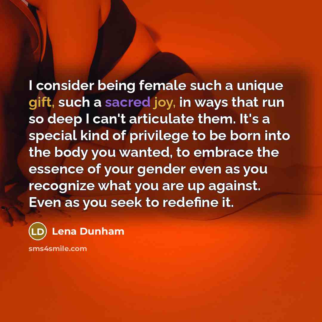 “I consider being female such a unique gift, such a sacred joy, in ways that run so deep I can't articulate them. It's a special kind of privilege to be born into the body you wanted, to embrace the essence of your gender even as you recognize what you are up against. Even as you seek to redefine it.” quote by Lena Dunham