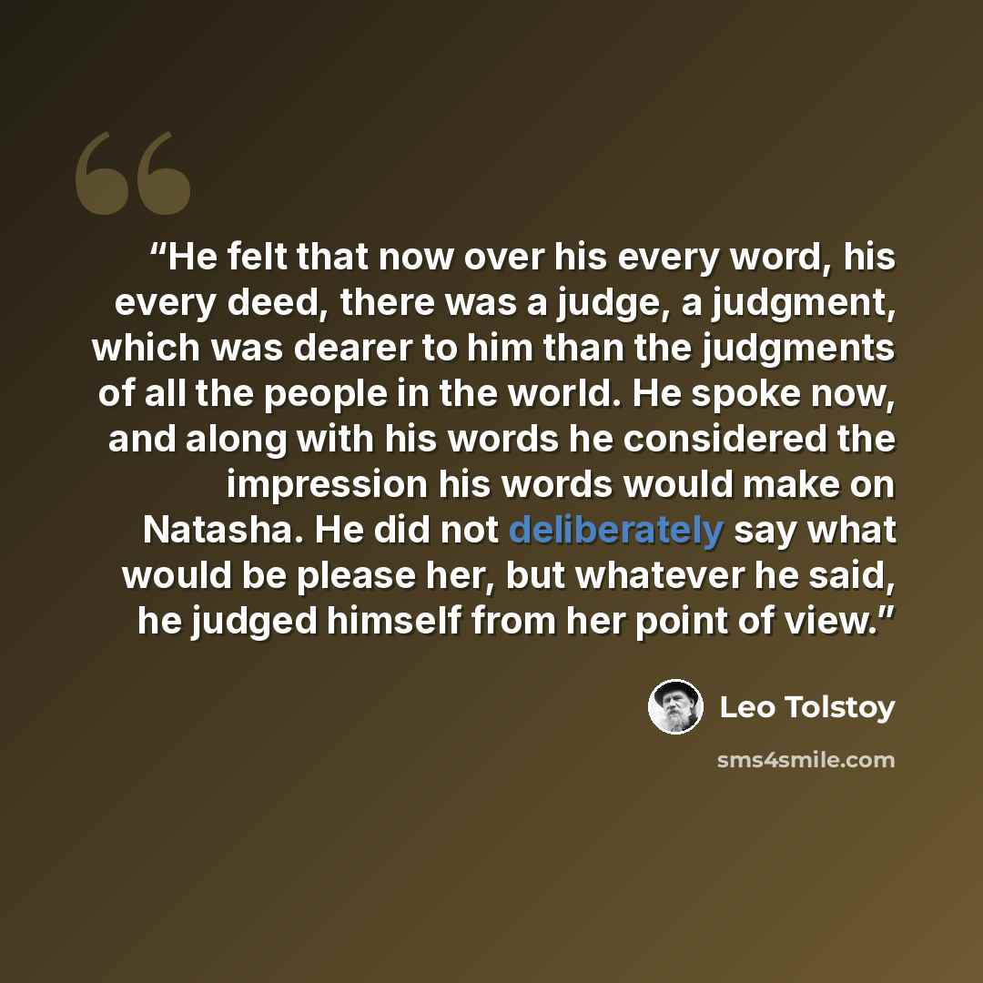 “He felt that now over his every word, his every deed, there was a judge, a judgment, which was dearer to him than the judgments of all the people in the world. He spoke now, and along with his words he considered the impression his words would make on Natasha. He did not deliberately say what…” quote by Leo Tolstoy