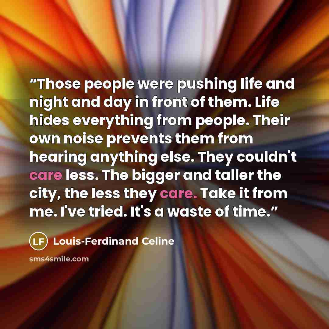 “Those people were pushing life and night and day in front of them. Life hides everything from people. Their own noise prevents them from hearing anything else. They couldn't care less. The bigger and taller the city, the less they care. Take it from me. I've tried. It's a waste of time.” quote by Louis-Ferdinand Céline