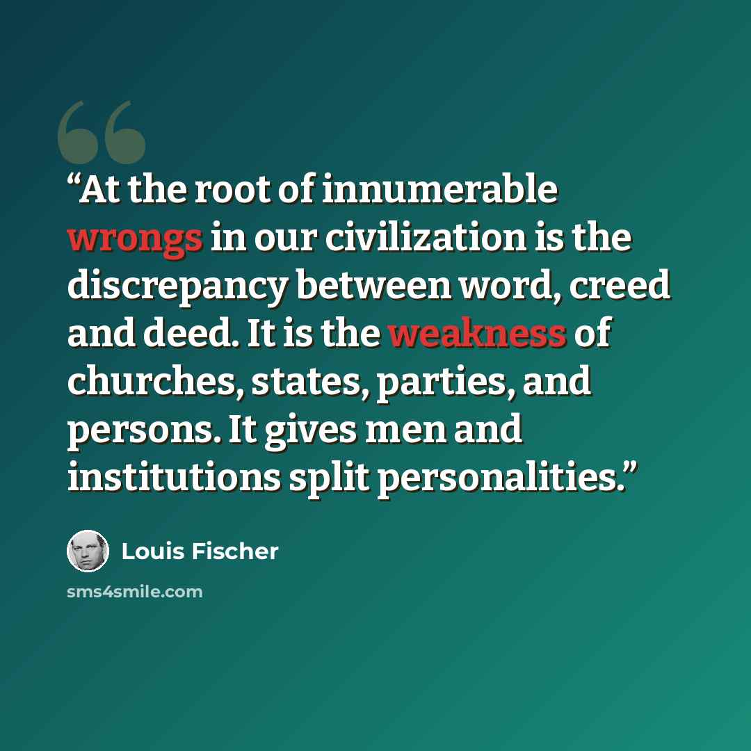 “At the root of innumerable wrongs in our civilization is the discrepancy between word, creed and deed. It is the weakness of churches, states, parties, and persons. It gives men and institutions split personalities.” quote by Louis Fischer