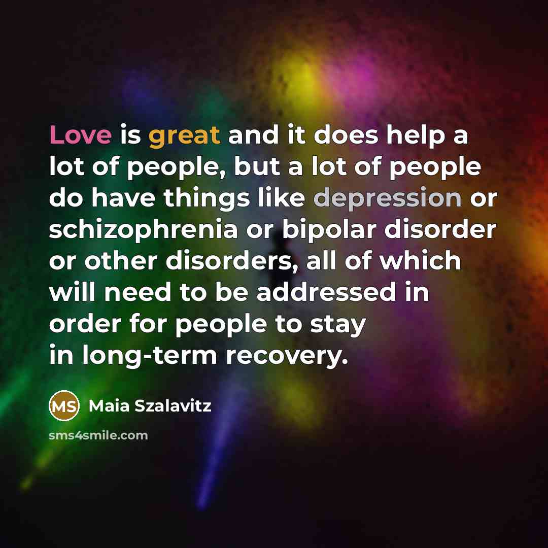 “Love is great and it does help a lot of people, but a lot of people do have things like depression or schizophrenia or bipolar disorder or other disorders, all of which will need to be addressed in order for people to stay in long-term recovery.” quote by Maia Szalavitz