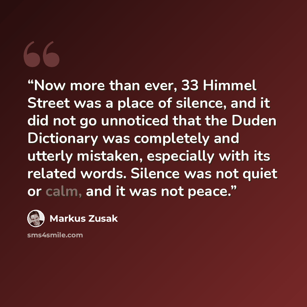 “Now more than ever, 33 Himmel Street was a place of silence, and it did not go unnoticed that the Duden Dictionary was completely and utterly mistaken, especially with its related words. Silence was not quiet or calm, and it was not peace.” quote by Markus Zusak